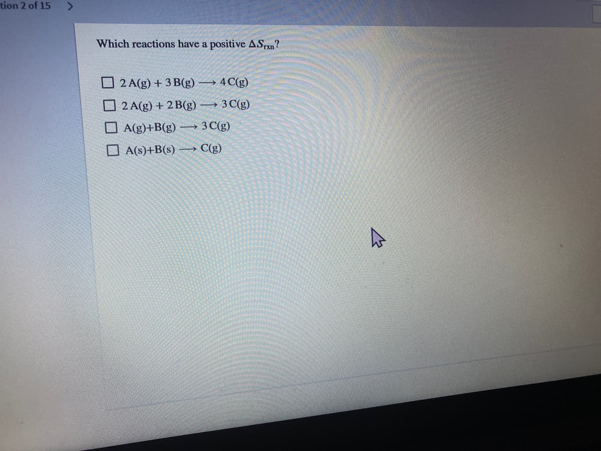 tion 2 of 15
<>
Which reactions have a positive ASPn?
O 2 A(g) + 3 B(g)
→ 4C(g)
O 2 A(g) + 2 B(g)
→ 3 C(g)
A(g)+B(g)
→3 C(g)
O A(s)+B(s)
→ C(g)
