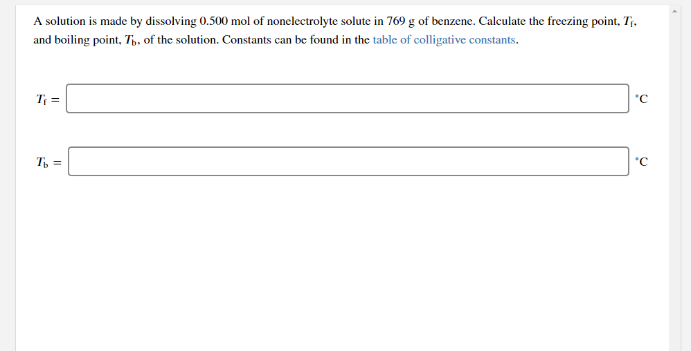 A solution is made by dissolving 0.500 mol of nonelectrolyte solute in 769 g of benzene. Calculate the freezing point, Tf,
and boiling point, Th, of the solution. Constants can be found in the table of colligative constants.
T =
°C
T =
°C
