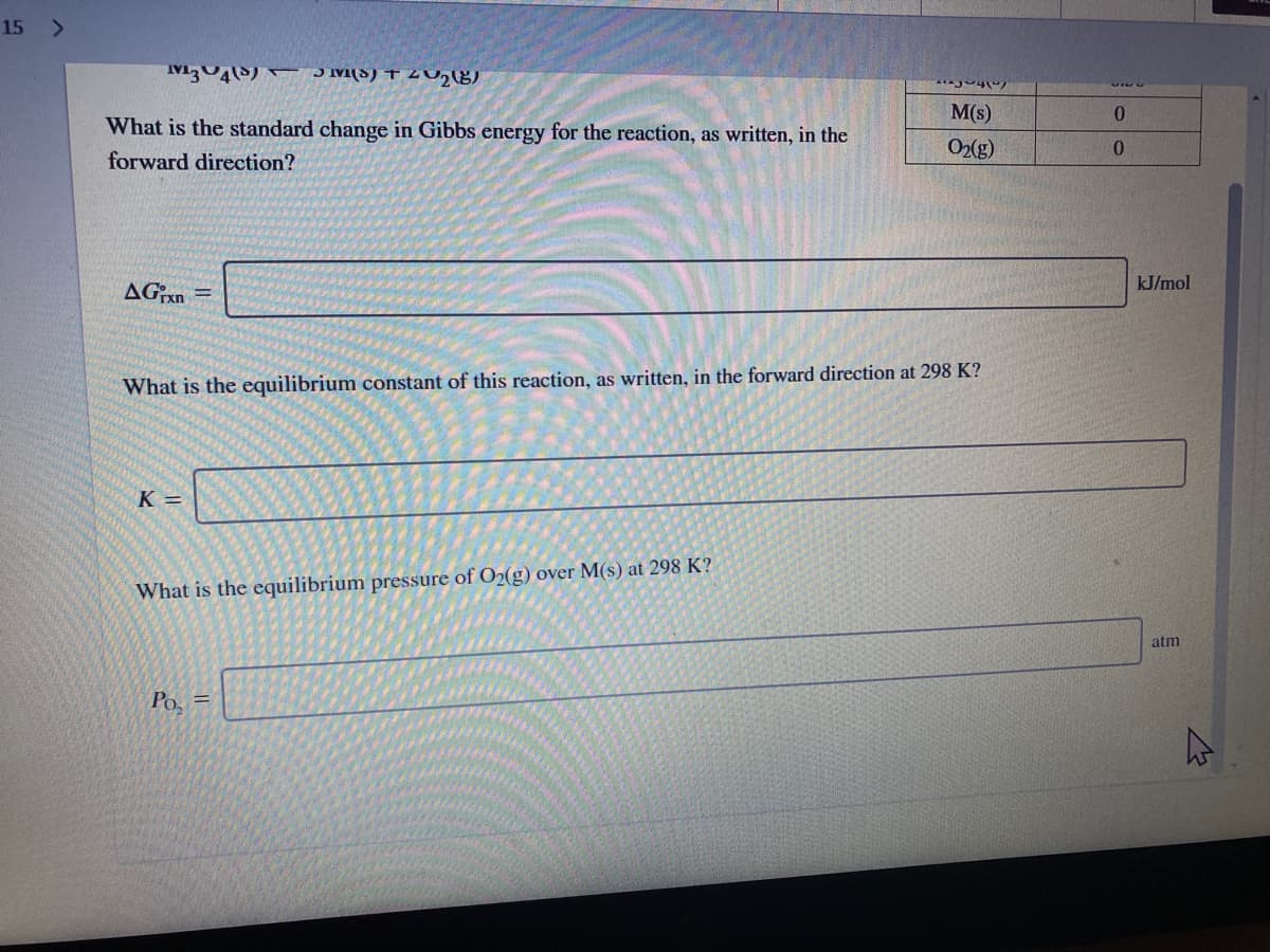 15
M34S) PM(S) † 20,8)
M(s)
What is the standard change in Gibbs energy for the reaction, as written, in the
O2(g)
forward direction?
kJ/mol
AGxn
What is the equilibrium constant of this reaction, as written, in the forward direction at 298 K?
K =
What is the equilibrium pressure of O2(g) over M(s) at 298 K?
atm
Po,
