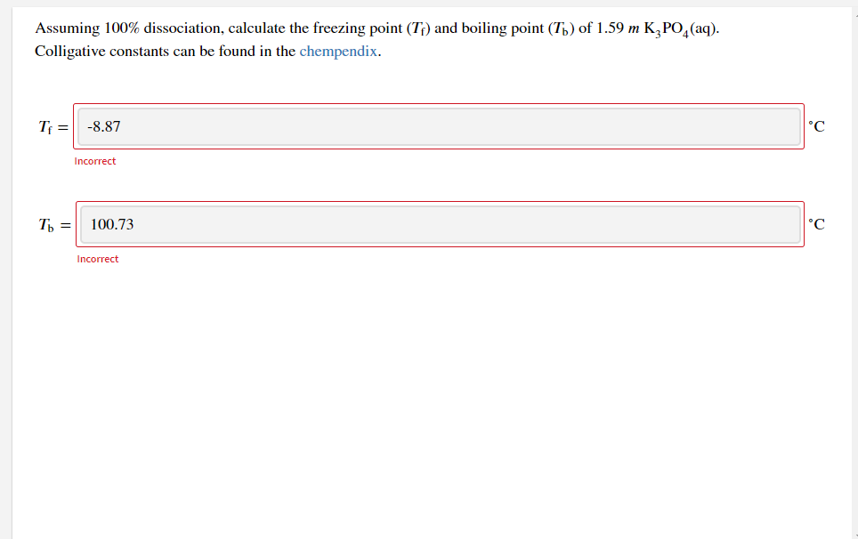 Assuming 100% dissociation, calculate the freezing point (T;) and boiling point (T,) of 1.59 m K,PO,(aq).
Colligative constants can be found in the chempendix.
Tf =
-8.87
°C
Incorrect
Th =
100.73
°C
Incorrect

