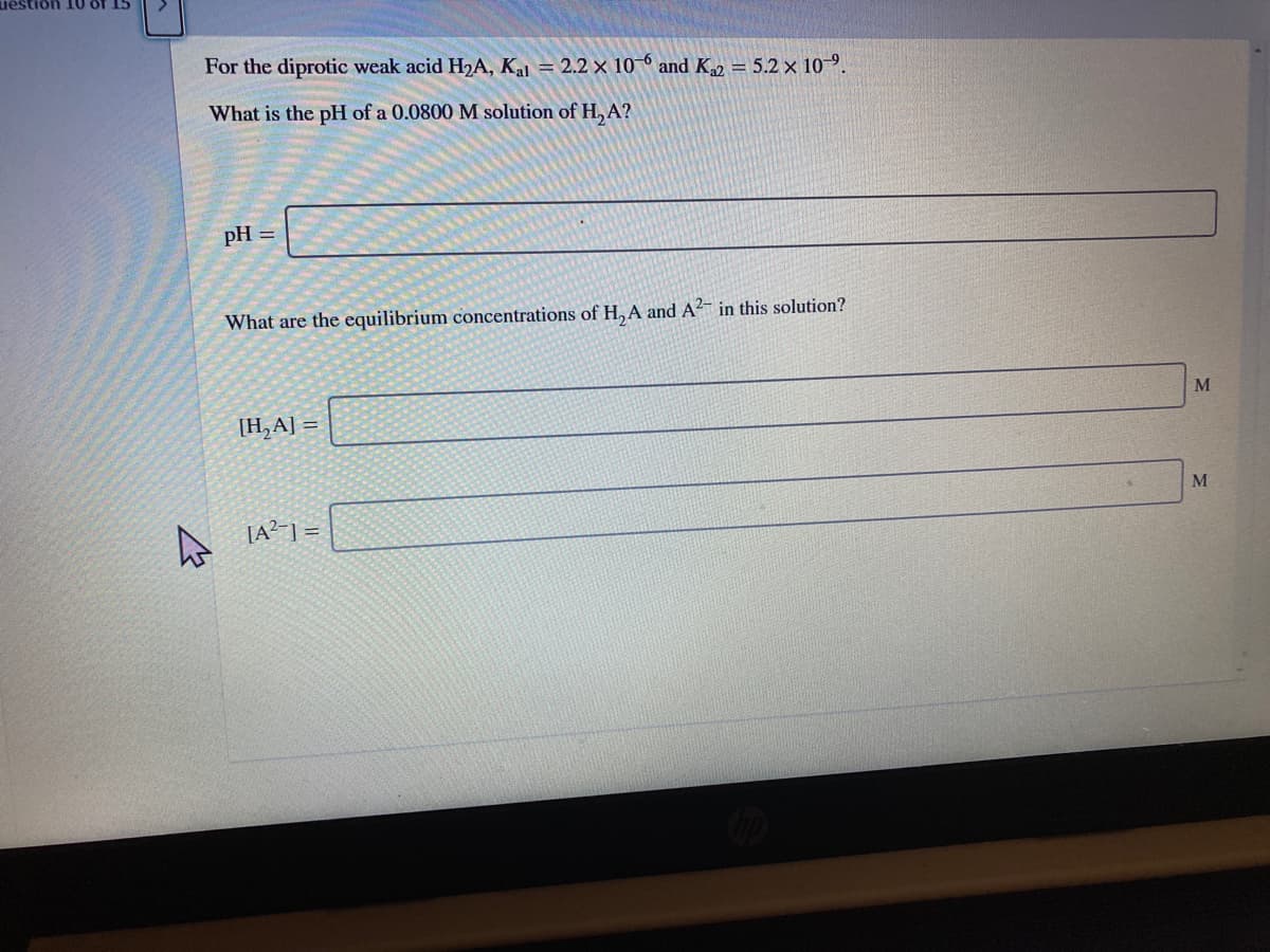 uestion 10 of 15
For the diprotic weak acid H2A, Kal = 2.2 × 10 ° and K2 = 5.2 x 10-9.
What is the pH of a 0.0800 M solution of H, A?
pH =
What are the equilibrium concentrations of H, A and A?- in this solution?
M
[H,A] =
[A?-] =
