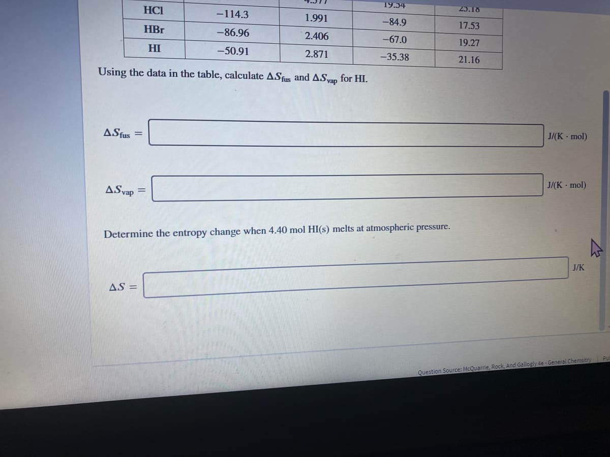19.54
HCI
-114.3
25.18
1.991
-84.9
17.53
HBr
-86.96
2.406
-67.0
19.27
HI
-50.91
2.871
-35.38
21.16
Using the data in the table, calculate ASfus and ASvan for HI.
ASfus =
J/(K mol)
J/(K - mol)
ASvap =
Determine the entropy change when 4.40 mol HI(s) melts at atmospheric pressure.
J/K
AS =
Question Source: McQuarrie, Rock, And Gallogly 4e - General Chemsitry Pu
