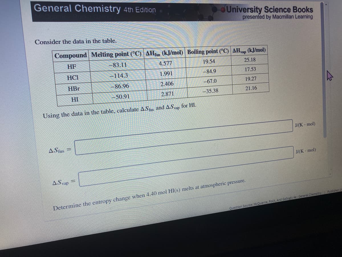 General Chemistry 4th Edition
University Science Books
presented by Macmillan Learning
Consider the data in the table.
Compound Melting point (°C) AHfus (kJ/mol) Boiling point (°C) AH,ap (kJ/mol)
HF
-83.11
4.577
19.54
25.18
HCI
-114.3
1.991
-84.9
17.53
HBr
-86.96
2.406
-67.0
19.27
HI
-50.91
2.871
-35.38
21.16
Using the data in the table, calculate ASfus and ASvap for HI.
J/(K mol)
ASfus =
J/(K mol)
ASvap
Determine the entropy change when 4.40 mol HI(s) melts at atmospheric pressure.
Question Source: McQuarrie, Rock, And Gallogly 4e - General Chemsitry Publisher L
