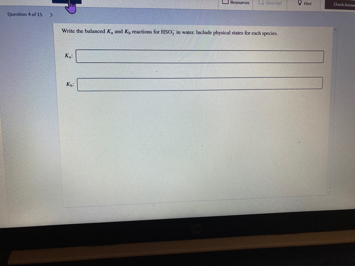 Resources
Lx Give Up?
O Hint
Check Answe
Question 4 of 15
<>
Write the balanced K, and Kp reactions for HSO, in water. Include physical states for each species.
K:
Kp:
