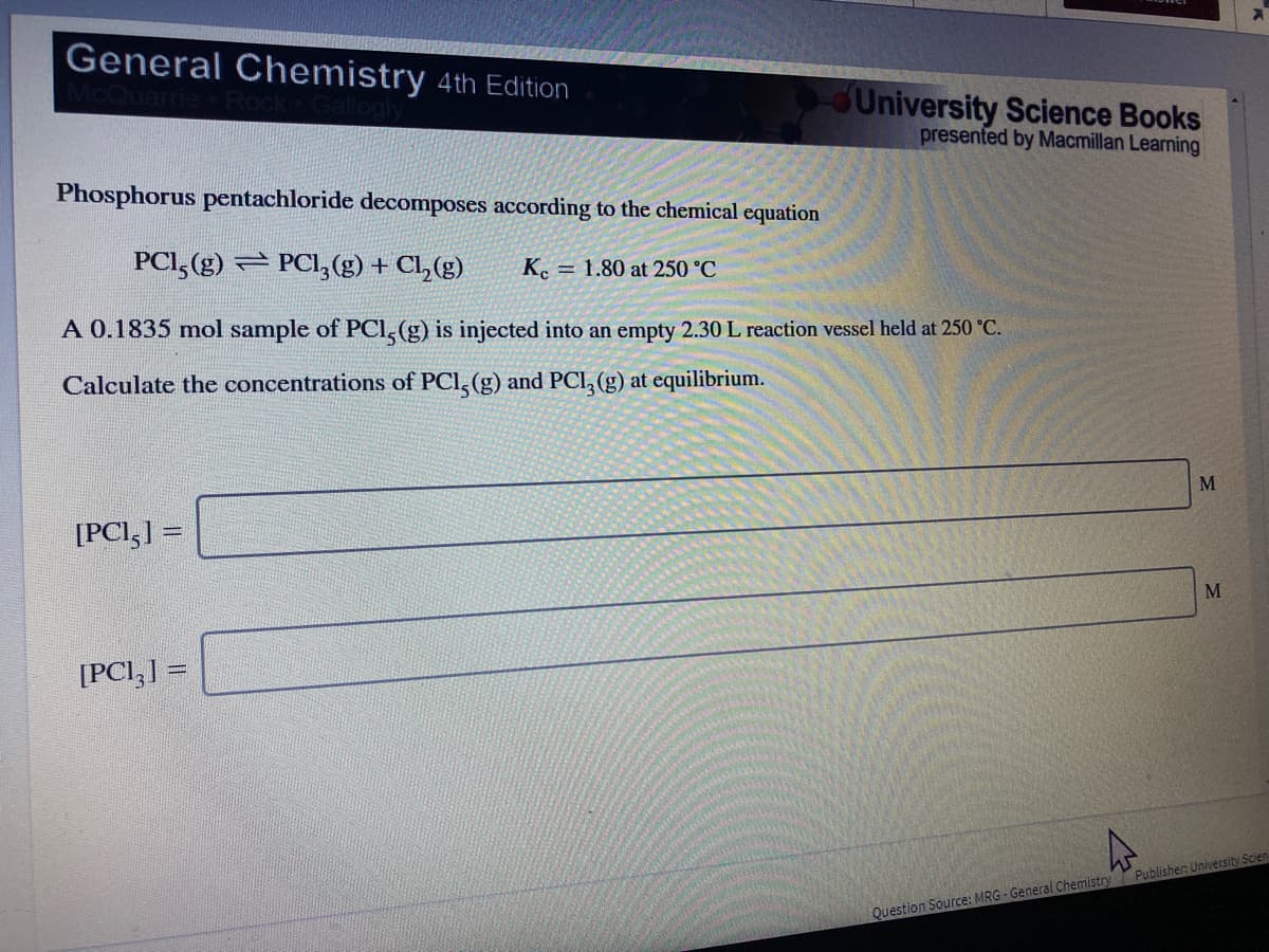 General Chemistry 4th Edition
University Science Books
presented by Macmillan Learning
Phosphorus pentachloride decomposes according to the chemical equation
PCI, (g) PCl,(g) + Cl,(g)
K. = 1.80 at 250 °C
A 0.1835 mol sample of PCl,(g) is injected into an empty 2.30 L reaction vessel held at 250 °C.
Calculate the concentrations of PCl,(g) and PCI, (g) at equilibrium.
M
[PCI,] =
[PCI,] =
Publisher: University Scien
Question Source: MRG - General Chemistry
