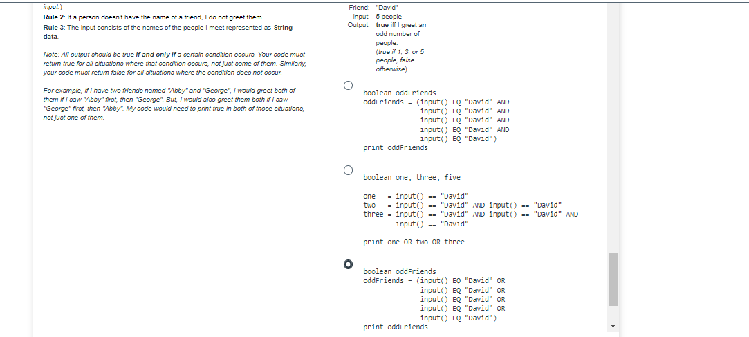 input.)
Rule 2: If a person doesn't have the name of a friend, I do not greet them
Rule 3: The input consists of the names of the people I meet represented as String
data
Note: All output should be true if and only if a certain condition occurs. Your code must
return true for all situations where that condition occurs, not just some of them. Similarly,
your code must return false for all situations where the condition does not occur.
For example, if I have two friends named "Abby" and "George", I would greet both of
them if I saw "Abby" first, then "George". But, I would also greet them both if I saw
"George" first, then "Abby". My code would need to print true in both of those situations,
not just one of them.
Friend: "David"
Input: 5 people
Output: true iff I greet an
odd number of
O
O
people.
(true if 1, 3, or 5
people, false
otherwise)
boolean oddFriends
oddFriends (input() EQ "David" AND
input() EQ "David" AND
input() EQ "David" AND
input() EQ "David" AND
input() EQ "David")
print oddFriends
boolean one, three, five
one =input() == "David"
two =input() == "David" AND input() == "David"
three=input() == "David" AND input() == "David" AND
input() == "David"
print one OR two OR three
boolean oddFriends
oddFriends = (input() EQ "David" OR
input() EQ "David" OR
input() EQ "David" OR
input() EQ "David" OR
input() EQ "David")
print oddFriends