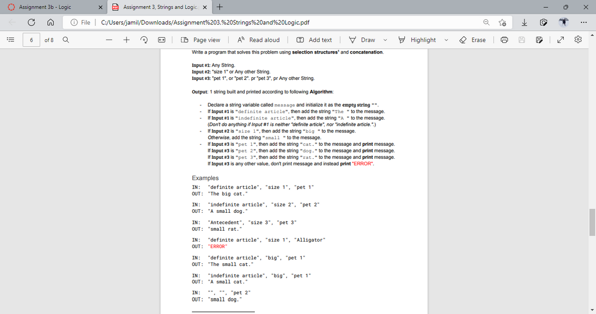 II!
Assignment 3b - Logic
n
6
of 8
X PDF Assignment 3, Strings and Logic. X +
Ⓒ File | C:/Users/jamil/Downloads/Assignment%203,%20Strings%20and%20Logic.pdf
Q
+
(0)
CD Page view A Read aloud |
Add textDraw
Write a program that solves this problem using selection structures and concatenation.
Input #1: Any String.
Input #2: "size 1" or Any other String.
Input #3: "pet 1", or "pet 2". pr "pet 3", pr Any other String.
Output: 1 string built and printed according to following Algorithm:
Declare a string variable called message and initialize it as the empty string ""
If Input #1 is "definite article", then add the string "The "to the message.
If Input #1 is "indefinite article", then add the string "A" to the message.
(Don't do anything if Input #1 is neither "definite article", nor "indefinite article.".)
If Input #2 is "size 1", then add the string "big "to the message.
Otherwise, add the string "small "to the message.
If Input #3 is "pet
If Input #3
1", then add the string "cat." to the message and print message
2", then add the string "dog." to the message and print message.
"pet
If Input #3 is "pet 3", then add the string "rat." to the message and print message.
If Input #3 is any other value, don't print message and instead print "ERROR".
Examples
IN: "definite article", "size 1", "pet 1"
OUT: "The big cat."
IN: "indefinite article", "size 2", "pet 2"
OUT: "A small dog."
IN: "Antecedent", "size 3", "pet 3"
OUT: "small rat."
IN: "definite article", "size 1", "Alligator"
OUT: "ERROR"
IN: "definite article", "big", "pet 1"
OUT: "The small cat."
IN: "indefinite article", "big", "pet 1"
OUT: "A small cat."
V
IN: **.**.
"", "pet 2"
OUT: "small dog."
Highlight
Erase
Q
8
7
503
x