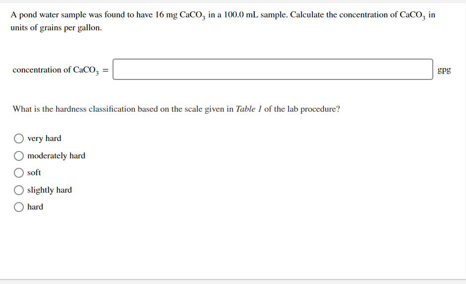 A pond water sample was found to have 16 mg CaC0, in a 100.0 mL sample. Calculate the concentration of CaCO, in
units of grains per gallon.
concentration of CaCO,
gpg
What is the hardness classification based on the scale given in Table 1 of the lab procedure?
very hard
moderately hard
soft
slightly hard
hard
