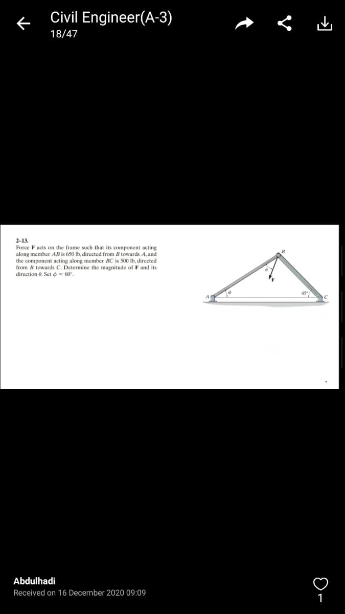 Civil Engineer(A-3)
18/47
2-13.
Force F acts on the frame such that its component acting
along member AB is 650 lb, directed from B towards A, and
the component acting along member BC is 500 Ib, directed
from B towards C. Determine the magnitude of F and its
direction e. Set o- 60°,
Abdulhadi
Received on 16 December 2020 09:09
