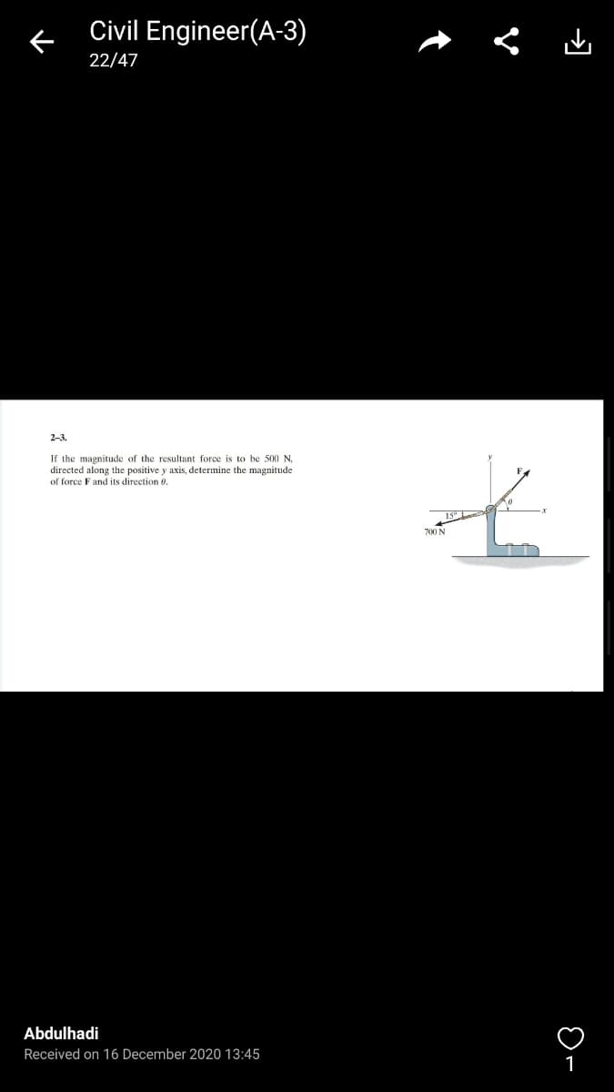 Civil Engineer(A-3)
22/47
2-3.
If the magnitude of the resultant force is to be 500 N,
directed along the positive y axis, determine the magnitude
of force F and its direction 0.
700 N
Abdulhadi
Received on 16 December 2020 13:45
