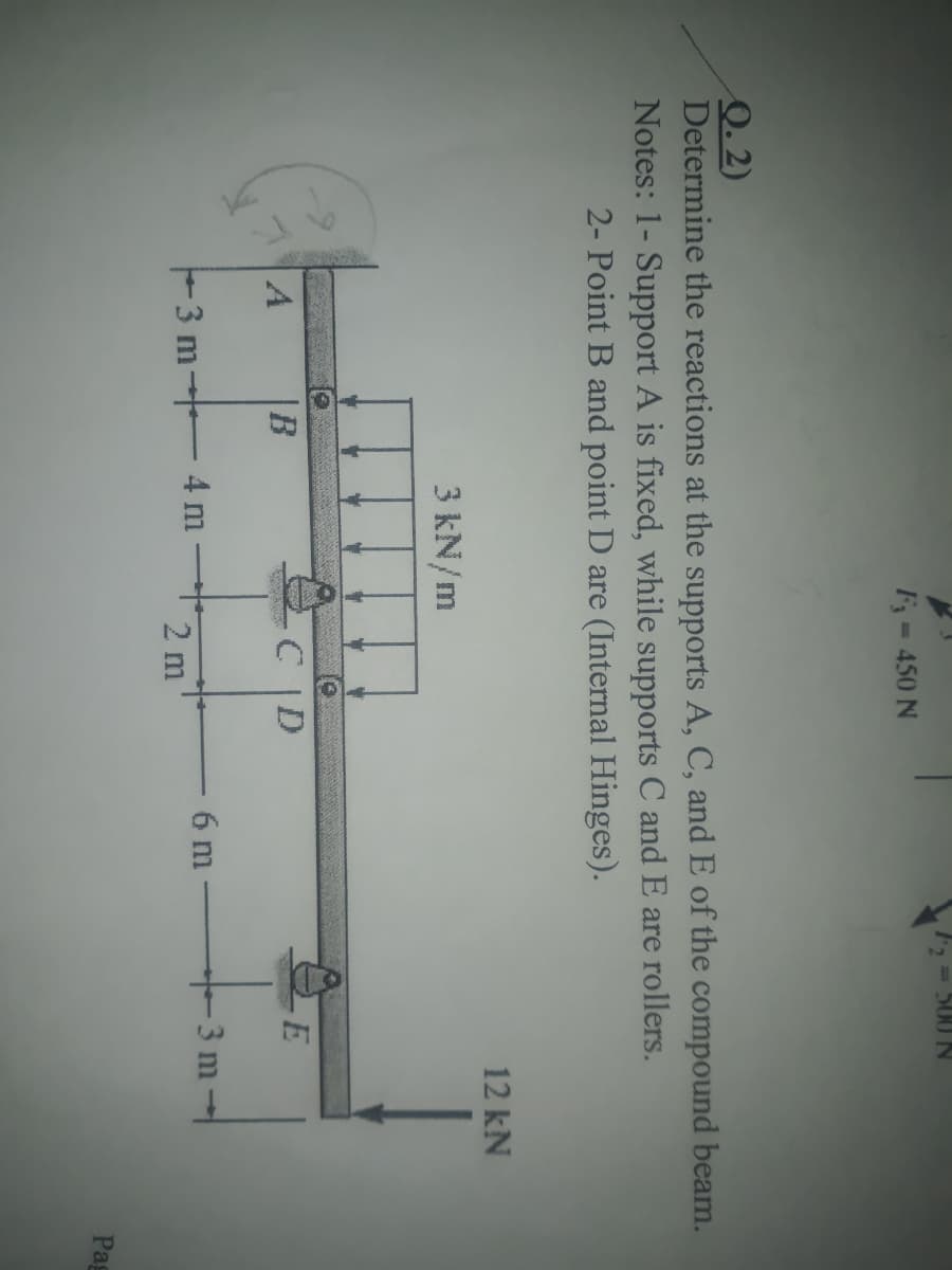 500 N
F= 450 N
Q. 2)
Determine the reactions at the supports A, C, and E of the compound beam.
Notes: 1- Support A is fixed, while supports C and E are rollers.
2- Point B and point D are (Internal Hinges).
12 kN
3 kN/m
CD
6 m
3 m-
F3 m- 4 m
2 m
Pag
