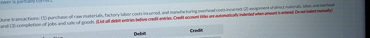 swer is partially
June transactions: (1) purchase of raw materials, factory labor costs incurred, and manufacturing overhead costs incurred; (2) assignment of direct materials, labor, and overhead
and (3) completion of jobs and sale of goods. (List all debit entries before credit entries. Credit account titles are automatically indented when amount is entered. Do not indent manually)
Debit
Credit