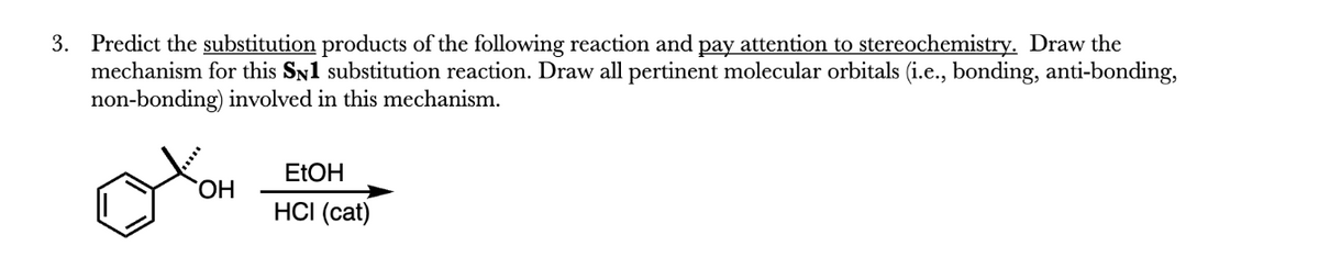 3. Predict the substitution products of the following reaction and pay attention to stereochemistry. Draw the
mechanism for this SN1 substitution reaction. Draw all pertinent molecular orbitals (i.e., bonding, anti-bonding,
non-bonding) involved in this mechanism.
OH
EtOH
HCI (cat)