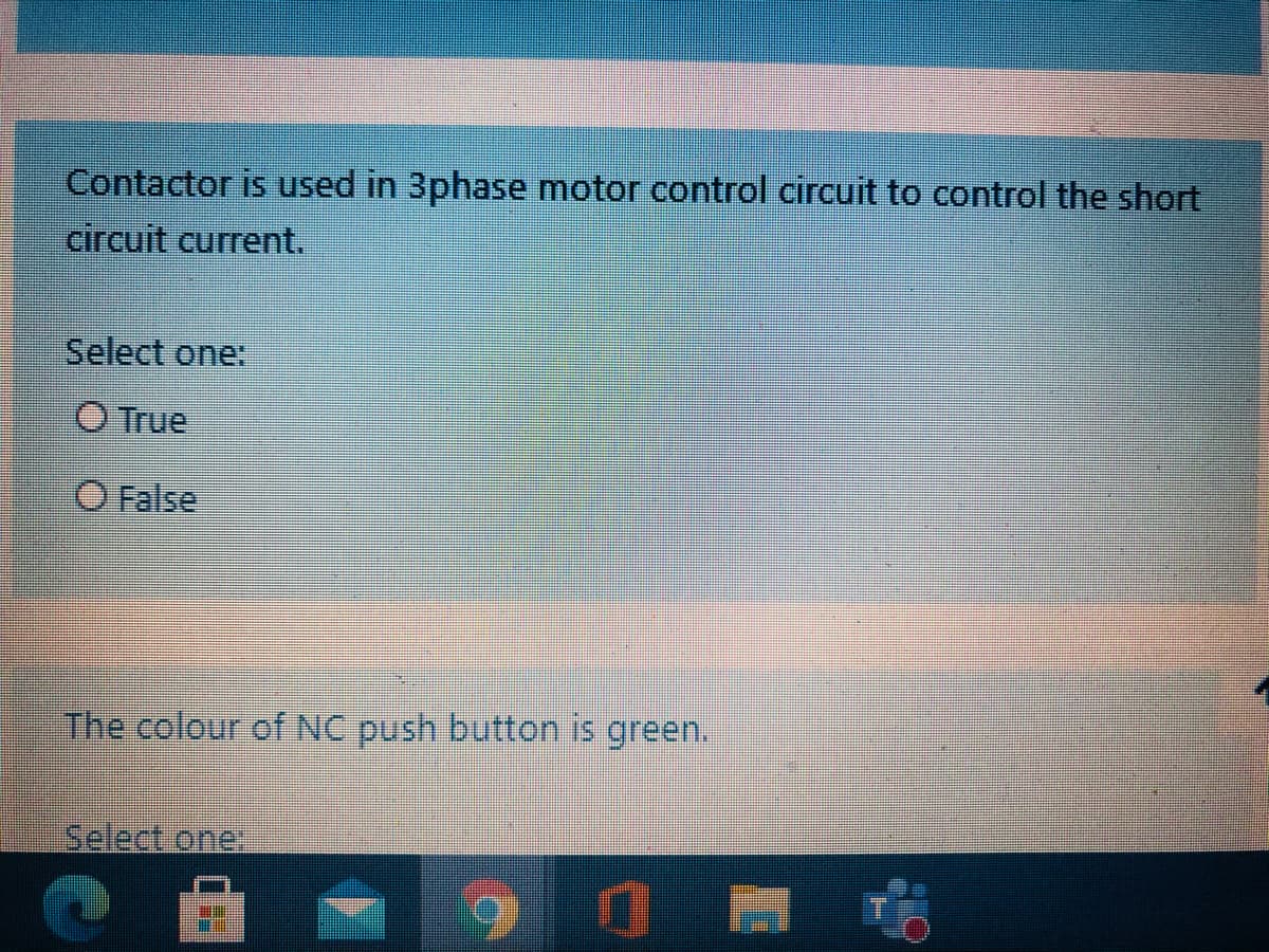 Contactor is used in 3phase motor control circuit to control the short
circuit current.
Select one:
O True
False
The colour of NC push button is green.
iSelect one:
