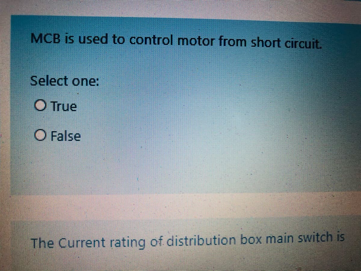 MCB is used to control motor from short circuit.
Select one:
O True
O False
The Current rating of distribution box main switch is
