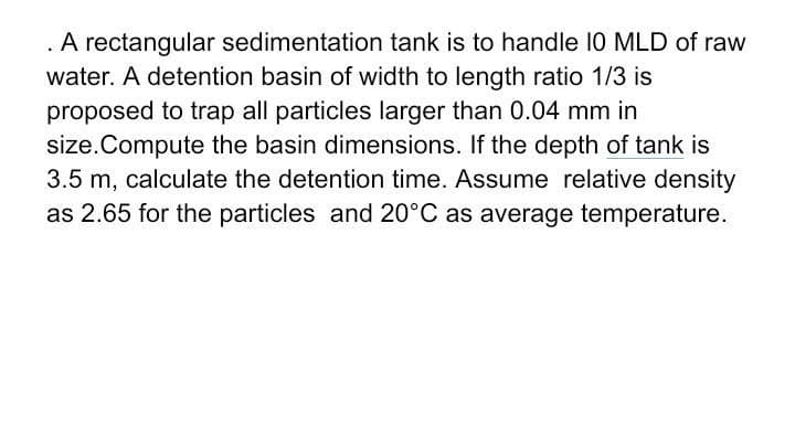 A rectangular sedimentation tank is to handle 10 MLD of raw
water. A detention basin of width to length ratio 1/3 is
proposed to trap all particles larger than 0.04 mm in
size.Compute the basin dimensions. If the depth of tank is
3.5 m, calculate the detention time. Assume relative density
as 2.65 for the particles and 20°C as average temperature.
