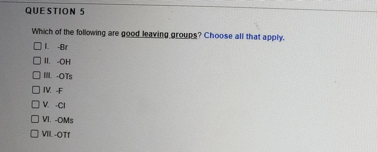 QUESTION 5
Which of the following are good leaving groups? Choose all that apply.
1.
-Br
II. -OH
III. -OTs
IV. -F
V. -CI
VI. -OMs
VII. -OTf
