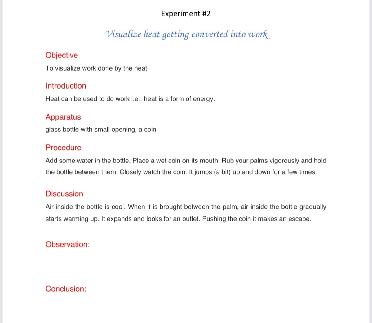 Experiment #2
Visualize heat getting converted into work
Objective
To visualize work done by the heat.
Introduction
Heat can be used to do work i.e., heat is a form of energy.
Apparatus
glass bottle with small opening, a coin
Procedure
Add some water in the bottle. Place a wet coin on its mouth. Rub your palms vigorously and hold
the bottle between them. Closely watch the coin. It jumps (a bit) up and down for a few times.
Discussion
Air inside the bottle is cool. When it is brought between the palm, air inside the bottle gradually
starts warming up. It expands and looks for an outlet. Pushing the coin it makes an escape.
Observation:
Conclusion:
