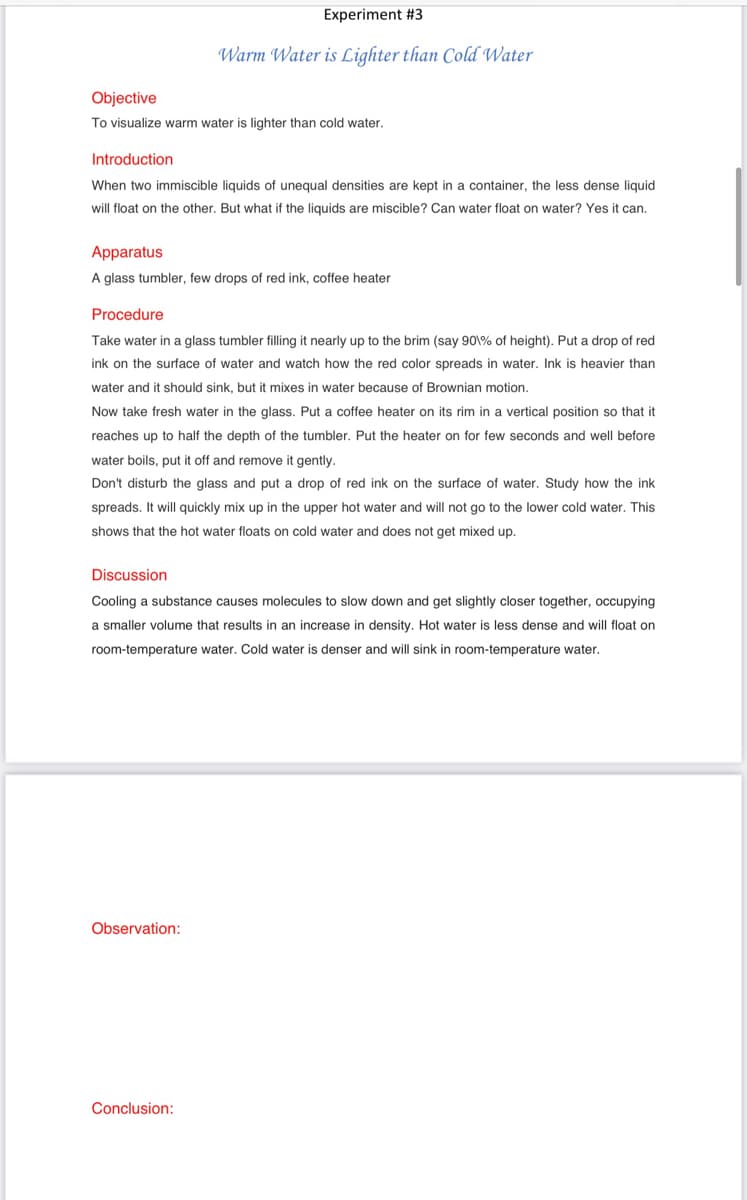Experiment #3
Warm Water is Lighter than Cold Water
Objective
To visualize warm water is lighter than cold water.
Introduction
When two immiscible liquids of unequal densities are kept in a container, the less dense liquid
will float on the other. But what if the liquids are miscible? Can water float on water? Yes it can.
Apparatus
A glass tumbler, few drops of red ink, coffee heater
Procedure
Take water in a glass tumbler filling it nearly up to the brim (say 90\% of height). Put a drop of red
ink on the surface of water and watch how the red color spreads in water. Ink is heavier than
water and it should sink, but it mixes in water because of Brownian motion.
Now take fresh water in the glass. Put a coffee heater on its rim in a vertical position so that it
reaches up to half the depth of the tumbler. Put the heater on for few seconds and well before
water boils, put it off and remove it gently.
Don't disturb the glass and put a drop of red ink on the surface of water. Study how the ink
spreads. It will quickly mix up in the upper hot water and will not go to the lower cold water. This
shows that the hot water floats on cold water and does not get mixed up.
Discussion
Cooling a substance causes molecules to slow down and get slightly closer together, occupying
a smaller volume that results in an increase in density. Hot water is less dense and will float on
room-temperature water. Cold water is denser and will sink in room-temperature water.
Observation:
Conclusion:

