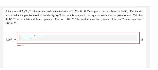 A Zn wire and Ag/AgCl reference electrode saturated with KCI (E = 0.197 V) are placed into a solution of ZnSO, . The Zn wire
is attached to the positive terminal and the Ag/A£CI electrode is attached to the negative terminal of the potentiometer. Calculate
the [Zn*] in the solution if the cell potential, Ecell is –1.097 V. The standard reduction potential of the Zn²+Zn half-reaction is
-0.762 V.
|Zn²«] =|
M
Incorrect
