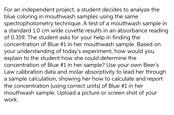 For an independent project, a student decides to analyze the
blue coloring in mouthwash samples using the same
spectrophotometry technique. A test of a mouthwash sample in
a standard 1.0 cm wide cuvette results in an absorbance reading
of 0.359. The student asks for your help in finding the
concentration of Blue #1 in her mouthwash sample. Based on
your understanding of today's experiment, how would you
explain to the student how she could determine the
concentration of Blue #1 in her sample? Use your own Beer's
Law calibration data and molar absorptivity to lead her through
a sample calculation, showing her how to calculate and report
the concentration (using correct units) of Blue #1 in her
mouthwash sample. Upload a picture or screen shot of your
work.
