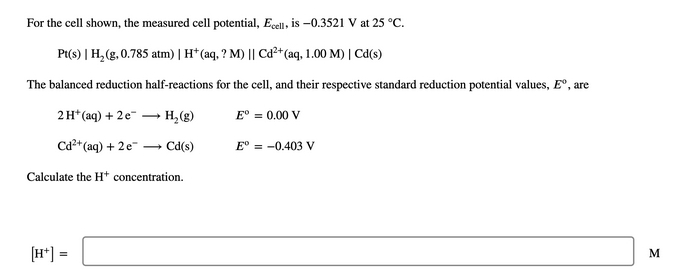 For the cell shown, the measured cell potential, Ecell, is –0.3521 V at 25 °C.
Pt(s) | H,(g, 0.785 atm) | H* (aq, ? M) || Cd²*(aq, 1.00 M) | Cd(s)
The balanced reduction half-reactions for the cell, and their respective standard reduction potential values, E°, are
2H* (aq) + 2e-
- H, (g)
E° = 0.00 V
Cd²* (aq) + 2e"
- Cd(s)
E° = -0.403 V
Calculate the H* concentration.
[H*] =
M
