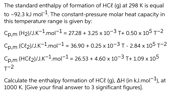 The standard enthalpy of formation of HCe (g) at 298 K is equal
to -92.3 kJ mol-4. The constant-pressure molar heat capacity in
this temperature range is given by:
Cp,m (H2)/J.K-1.mol-1 = 27.28 + 3.25 x 10-3 T+ 0.50 x 105 T-2
Cp,m (Cl2)/J.K-1.mol-1 = 36.90 + 0.25 x 10-3 T - 2.84 x 105 T-2
%3D
Cp.m (HCl2)/J.K-1.mol-1 = 26.53 + 4.60 x 10-3 T+ 1.09 x 105
Calculate the enthalpy formation of HCe (g), AH (in kJ.mol¯-), at
1000 K. [Give your final answer to 3 significant figures].
