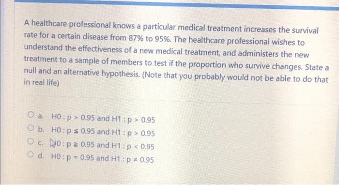 A healthcare professional knows a particular medical treatment increases the survival
rate for a certain disease from 87% to 95%. The healthcare professional wishes to
understand the effectiveness of a new medical treatment, and administers the new
treatment to a sample of members to test if the proportion who survive changes. State a
null and an alternative hypothesis. (Note that you probably would not be able to do that
in real life)
O a. H0: p > 0.95 and H1: p > 0.95
O b. H0: p ≤ 0.95 and H1: p > 0.95
Oc. No: p2 0.95 and H1: p < 0.95
Od. H0: p= 0.95 and H1: p = 0.95