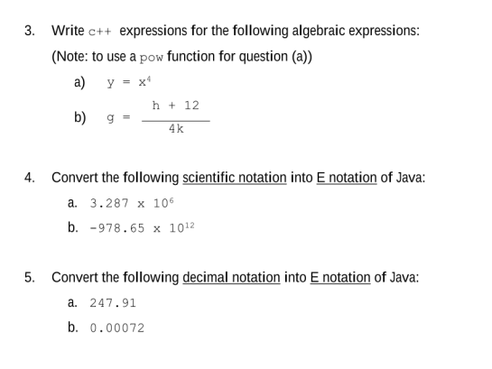 3. Write c++ expressions for the following algebraic expressions:
(Note: to use a pow function for question (a))
a) y X4
b) g
4.
h + 12
4k
Convert the following scientific notation into E notation of Java:
a. 3.287 x 106
b. 978.65 x 10¹2
5. Convert the following decimal notation into E notation of Java:
a. 247.91
b. 0.00072