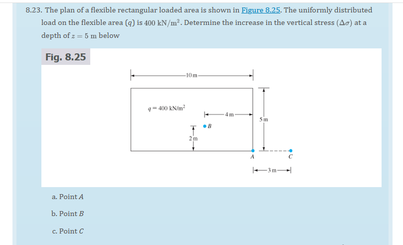 8.23. The plan of a flexible rectangular loaded area is shown in Figure 8.25. The uniformly distributed
load on the flexible area (q) is 400 kN/m². Determine the increase in the vertical stress (Ao) at a
depth of z = 5 m below
Fig. 8.25
a. Point A
b. Point B
c. Point C
F
-10 m-
q=400 kN/m²
T B
2 m
4m
A
5m
-3m