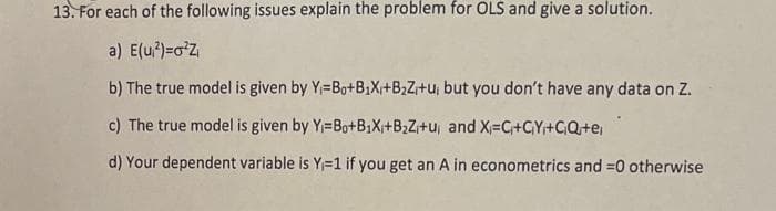 13. For each of the following issues explain the problem for OLS and give a solution.
a) E(u²)=o¹Z₁
b) The true model is given by Y=Bo+B₂X+B₂Z+u, but you don't have any data on Z.
c) The true model is given by Y=Bo+B1₁X₁+B₂Z₁+u, and X=C₁+CY₁+C₁Q+e;
d) Your dependent variable is Y=1 if you get an A in econometrics and =0 otherwise