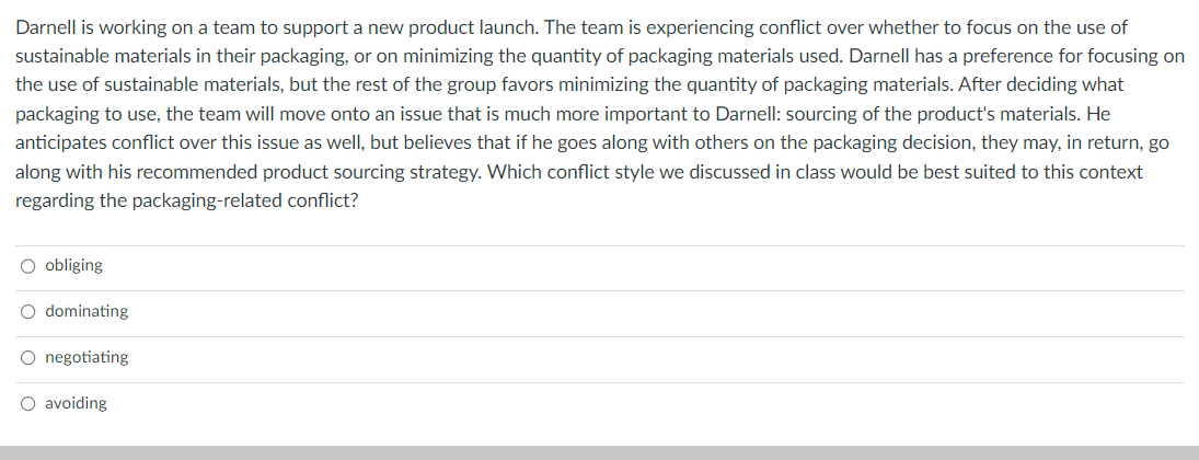 Darnell is working on a team to support a new product launch. The team is experiencing conflict over whether to focus on the use of
sustainable materials in their packaging, or on minimizing the quantity of packaging materials used. Darnell has a preference for focusing on
the use of sustainable materials, but the rest of the group favors minimizing the quantity of packaging materials. After deciding what
packaging to use, the team will move onto an issue that is much more important to Darnell: sourcing of the product's materials. He
anticipates conflict over this issue as well, but believes that if he goes along with others on the packaging decision, they may, in return, go
along with his recommended product sourcing strategy. Which conflict style we discussed in class would be best suited to this context
regarding the packaging-related conflict?
O obliging
O dominating
O negotiating
O avoiding