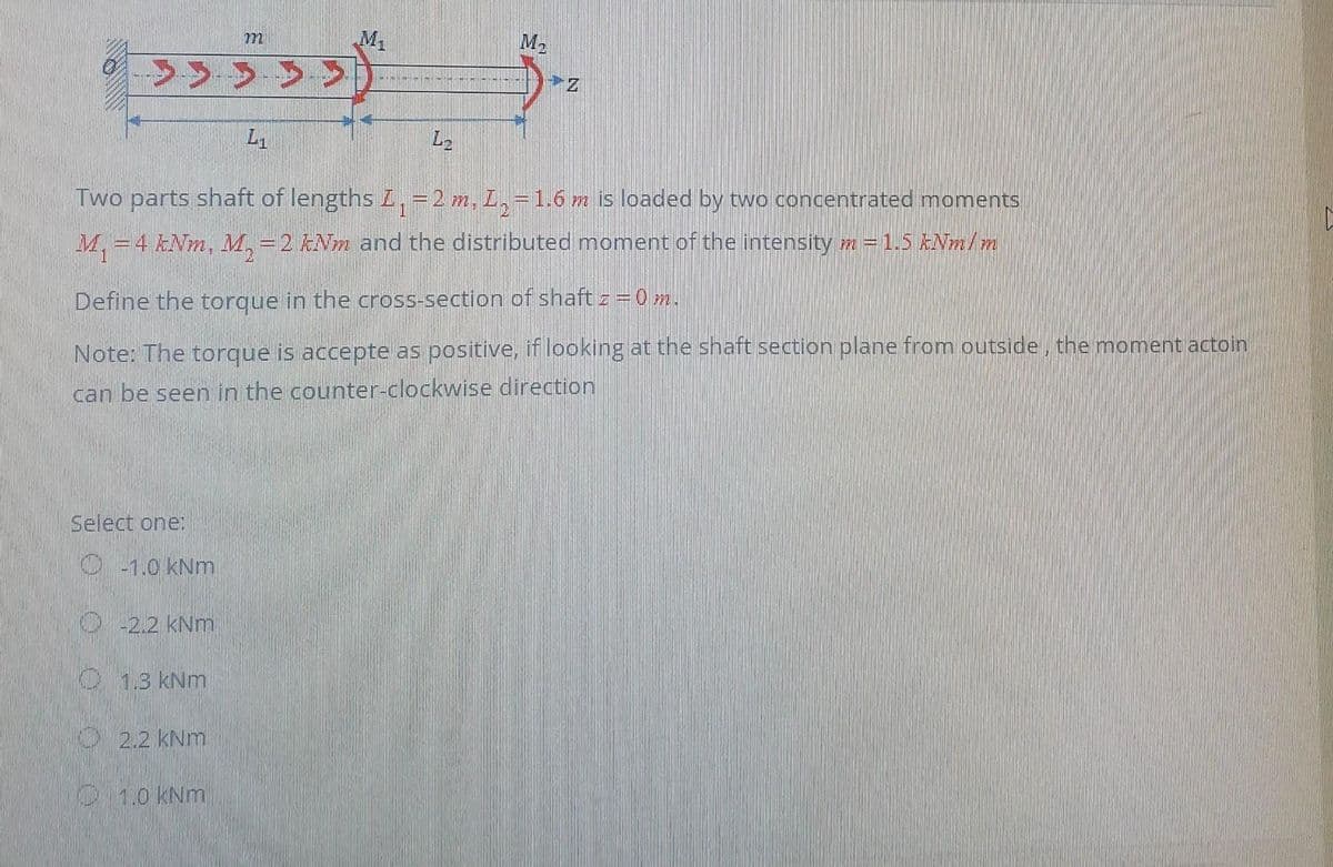 m
M₁
> > > > > >
L1
Two parts shaft of lengths I₁ = 2 m, L₂ = 1.6 m is loaded by two concentrated moments
M₁ = 4 kNm, M₁ = 2 kNm and the distributed moment of the intensity m = 1.5 kNm/m
Select one:
Ⓒ-1.0 kNm
Define the torque in the cross-section of shaft z = 0 m.
Note: The torque is accepte as positive, if looking at the shaft section plane from outside, the moment actoin
can be seen in the counter-clockwise direction
-2.2 kNm
1.3 kNm
L₂
2.2 kNm
M₂
1.0 kNm