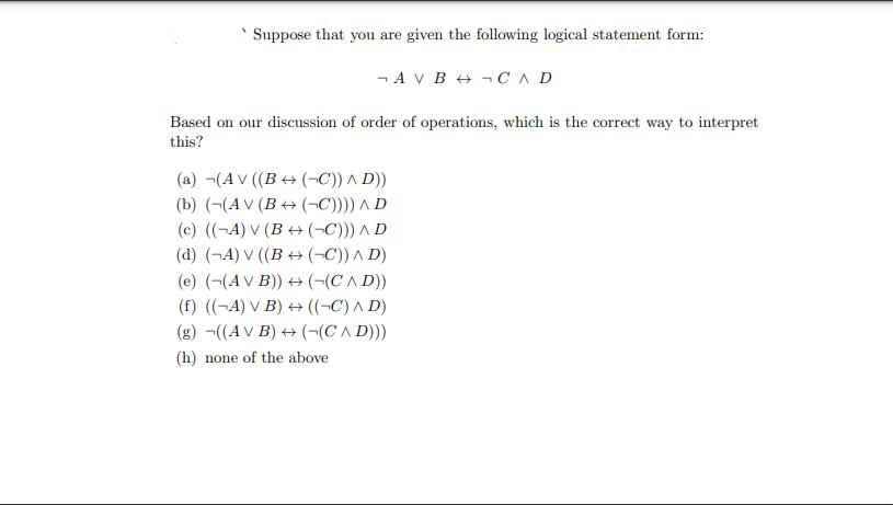 Suppose that you are given the following logical statement form:
- A V B + ¬ CA D
Based on our discussion of order of operations, which is the correct way to interpret
this?
(a) ¬(A V ((B + (¬C)) A D))
(b) (¬(A V (B + (¬C)))) ^ D
(c) ((¬A) V (B + (¬C))) A D
(d) (¬A) V ((B → (¬C)) A D)
(e) (-(AV B)) + (¬(C ^ D))
(f) ((¬A) V B) + ((¬C) A D)
(g) ¬((AV B) + (-(C A D)))
(h) none of the above
