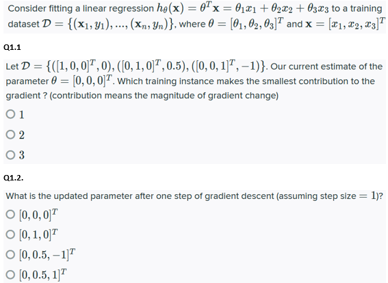 Consider fitting a linear regression he(x) = 0Tx = 01x1+ 02x2+ O3x3 to a training
dataset D = {(x1,y1),..., (xn, Yn)}, where 0 = [01, 02, 03]T and x = [#1, x2, 83]T
Q1.1
Let D = {([1,0, 0]",0), ([0, 1, 0]" , 0.5), ([0, 0, 1]", – 1)}. Our current estimate of the
parameter 0 = [0, 0, 0]T. which training instance makes the smallest contribution to the
gradient ? (contribution means the magnitude of gradient change)
O 1
O 2
O 3
Q1.2.
What is the updated parameter after one step of gradient descent (assuming step size = 1)?
O [0, 0, 0]T
O (0, 1, 0]"
О (), 0.5, — 1]7
O [0, 0.5, 1]"
