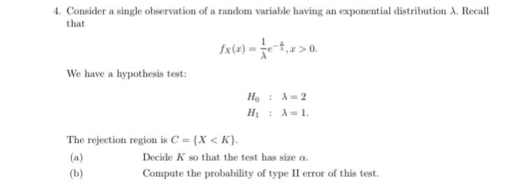 4. Consider a single observation of a random variable having an exponential distribution A. Recall
that
Sx(=) = je,2> 0.
fx(x) =
We have a hypothesis test:
Ho : A=2
H1 : A= 1.
The rejection region is C = {X < K}.
(a)
Decide K so that the test has size a.
(b)
Compute the probability of type II error of this test.
