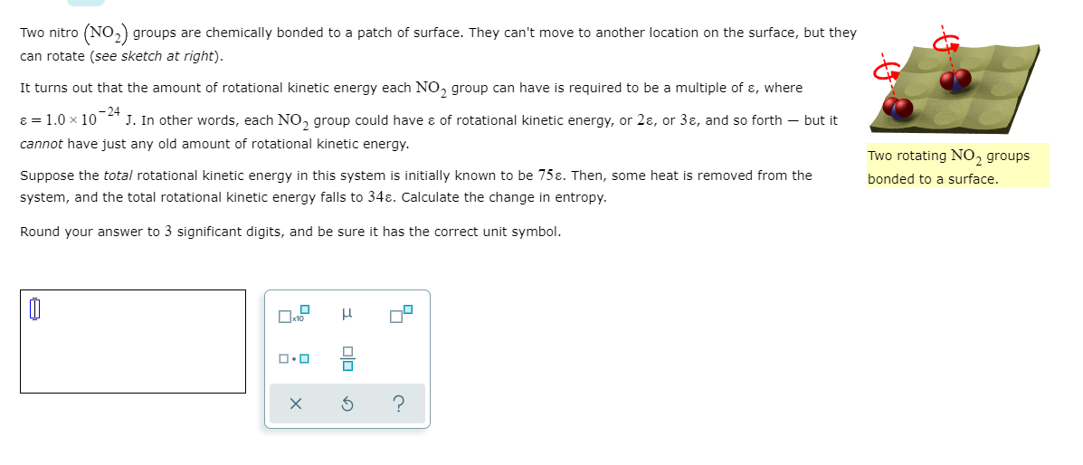 Two nitro (NO₂) groups are chemically bonded to a patch of surface. They can't move to another location on the surface, but they
can rotate (see sketch at right).
It turns out that the amount of rotational kinetic energy each NO₂ group can have is required to be a multiple of &, where
ε = 1.0 × 10-24
J. In other words, each NO₂ group could have & of rotational kinetic energy, or 2ɛ, or 3ɛ, and so forth - but it
cannot have just any old amount of rotational kinetic energy.
Suppose the total rotational kinetic energy in this system is initially known to be 75ɛ. Then, some heat is removed from the
system, and the total rotational kinetic energy falls to 34ɛ. Calculate the change in entropy.
Round your answer to 3 significant digits, and be sure it has the correct unit symbol.
☐
x10
ロ・ロ
μ
Two rotating NO2 groups
bonded to a surface.