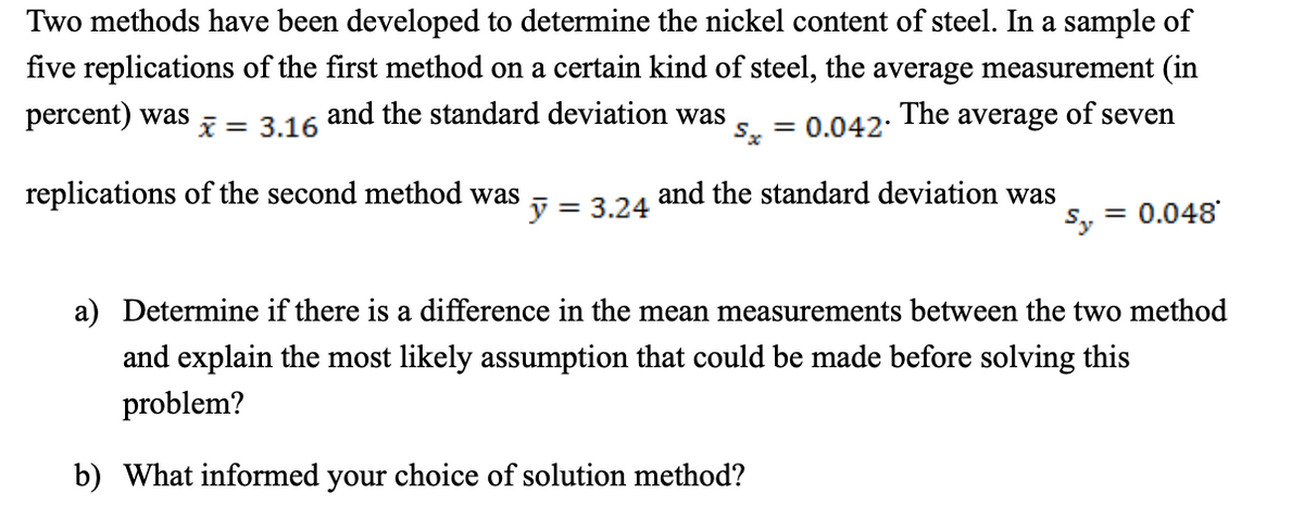 Two methods have been developed to determine the nickel content of steel. In a sample of
five replications of the first method on a certain kind of steel, the average measurement (in
percent) was
and the standard deviation was
Sx
The average
of
seven
x = 3.16
= 0.042:
replications of the second method was
and the standard deviation was
= 3.24
S, = 0.048
a) Determine if there is a difference in the mean measurements between the two method
and explain the most likely assumption that could be made before solving this
problem?
b) What informed your choice of solution method?
