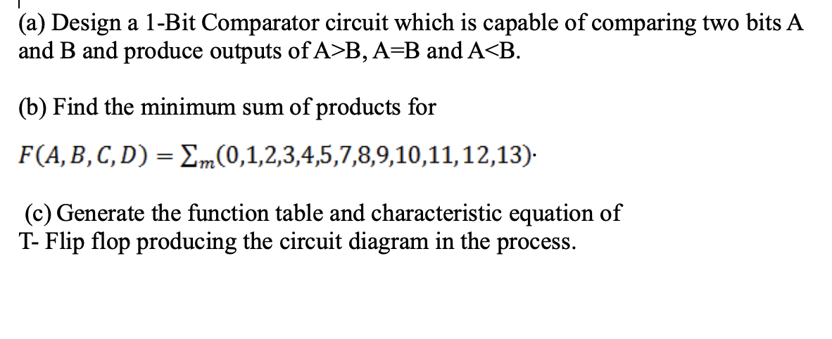 (a) Design a 1-Bit Comparator circuit which is capable of comparing two bits A
and B and produce outputs of A>B, A=B and A<B.
(b) Find the minimum sum of products for
F(A, B,C, D) = Em(0,1,2,3,4,5,7,8,9,10,11,12,13).
(c) Generate the function table and characteristic equation of
T- Flip flop producing the circuit diagram in the process.
