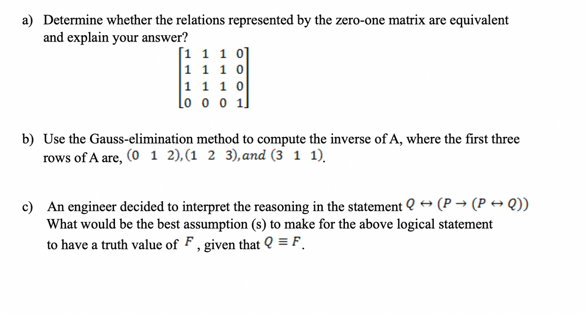 a) Determine whether the relations represented by the zero-one matrix are equivalent
and explain your answer?
1 1 1 0
1 1 1 0
1 1 1 0
0 0 0 1.
b) Use the Gauss-elimination method to compute the inverse of A, where the first three
rows of A
are,
(0 1 2), (1 2 3), and (3 1 1).
c) An engineer decided to interpret the reasoning in the statement Q → (P → (P → Q))
What would be the best assumption (s) to make for the above logical statement
to have a truth value of F, given that Q = F.
