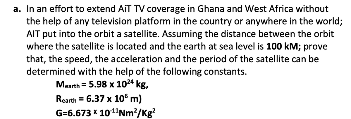 a. In an effort to extend AiT TV coverage in Ghana and West Africa without
the help of any television platform in the country or anywhere in the world;
AIT put into the orbit a satellite. Assuming the distance between the orbit
where the satellite is located and the earth at sea level is 100 kM; prove
that, the speed, the acceleration and the period of the satellite can be
determined with the help of the following constants.
Mearth = 5.98 x 1024 kg,
Rearth = 6.37 x 106 m)
G=6.673 x 10-11Nm?/Kg?
