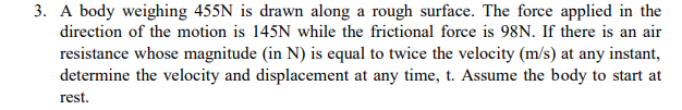 3. A body weighing 455N is drawn along a rough surface. The force applied in the
direction of the motion is 145N while the frictional force is 98N. If there is an air
resistance whose magnitude (in N) is equal to twice the velocity (m/s) at any instant,
determine the velocity and displacement at any time, t. Assume the body to start at
rest.
