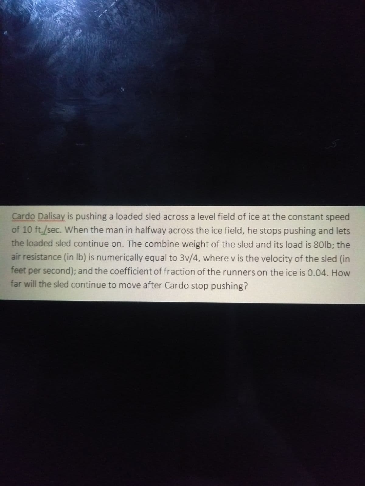 Cardo Dalisay is pushing a loaded sled across a level field of ice at the constant speed
of 10 ft./sec. When the man in halfway across the ice field, he stops pushing and lets
the loaded sled continue on. The combine weight of the sled and its load is 80lb; the
air resistance (in Ib) is numerically equal to 3v/4, where v is the velocity of the sled (in
feet per second); and the coefficient of fraction of the runners on the ice is 0.04. How
far will the sled continue to move after Cardo stop pushing?
