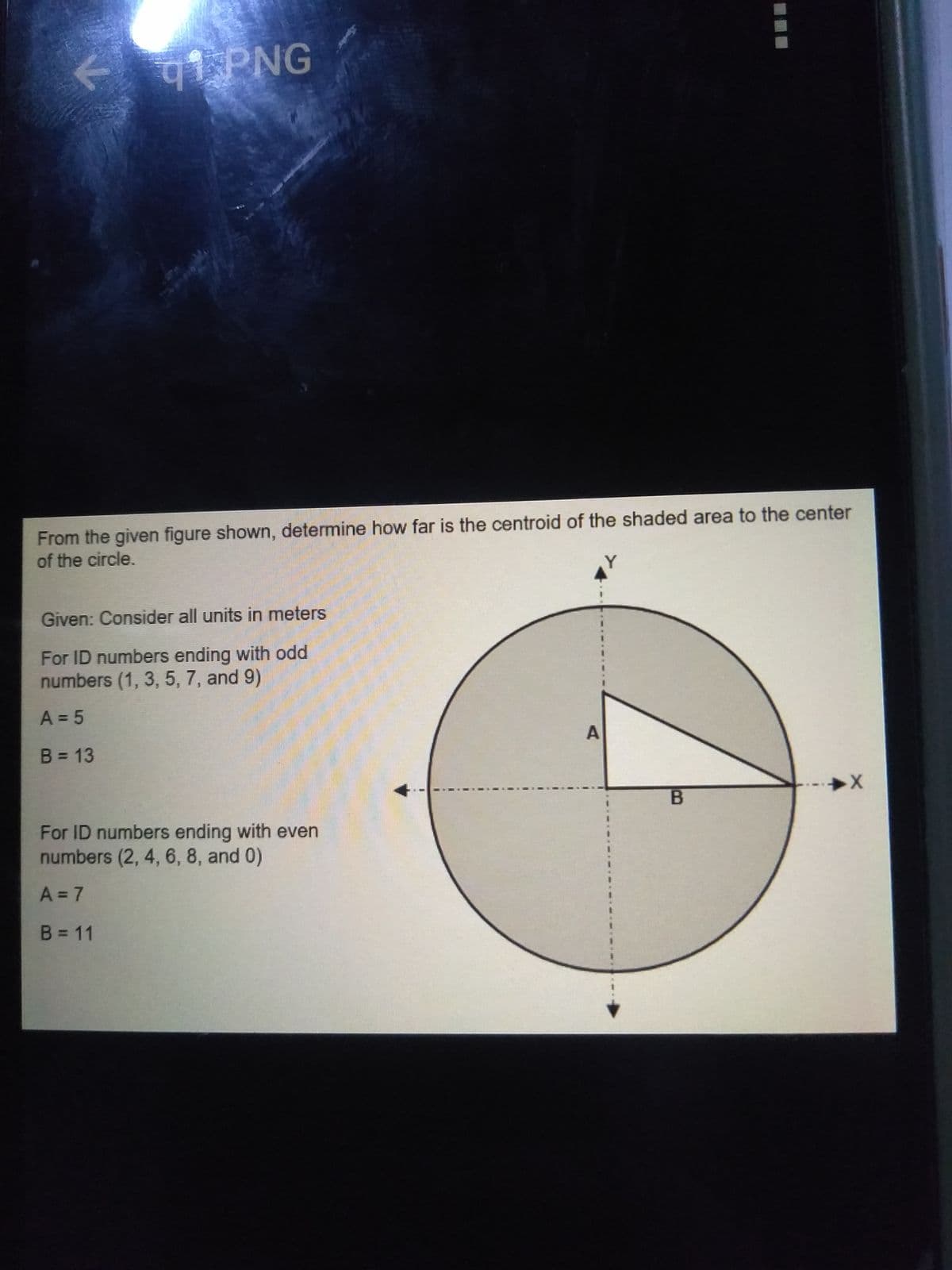 qi PNG
From the given figure shown, determine how far is the centroid of the shaded area to the center
of the circle.
Given: Consider all units in meters
For ID numbers ending with odd
numbers (1, 3, 5, 7, and 9)
A = 5
B = 13
%3D
For ID numbers ending with even
numbers (2, 4, 6, 8, and 0)
A = 7
B = 11
