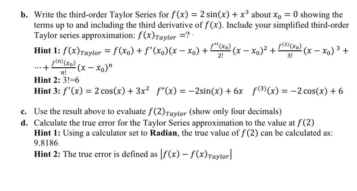 b. Write the third-order Taylor Series for f(x) = 2 sin(x) + x³ about x, = 0 showing the
terms up to and including the third derivative of f (x). Include your simplified third-order
Taylor series approximation: f(x)Taylor =? ·
Hint 1: f(x)raylor = f (xo) + f'(xo(x – xo) +
f(m) (xo) (x – xo)"“
%3D
f"(xo)
(x – xo)² +
f(3) (xo)
(x – xo) 3 +
2!
3!
+
п!
Hint 2: 3!=6
Hint 3: f'(x) = 2 cos(x) + 3x² f"(x) = –2sin(x) + 6x f()(x) = -2 cos(x) + 6
c. Use the result above to evaluate f(2)Taylor (show only four decimals)
d. Calculate the true error for the Taylor Series approximation to the value at f(2)
Hint 1: Using a calculator set to Radian, the true value of f (2) can be calculated as:
9.8186
Hint 2: The true error is defined as |f(x) – f(x)Taylor|
