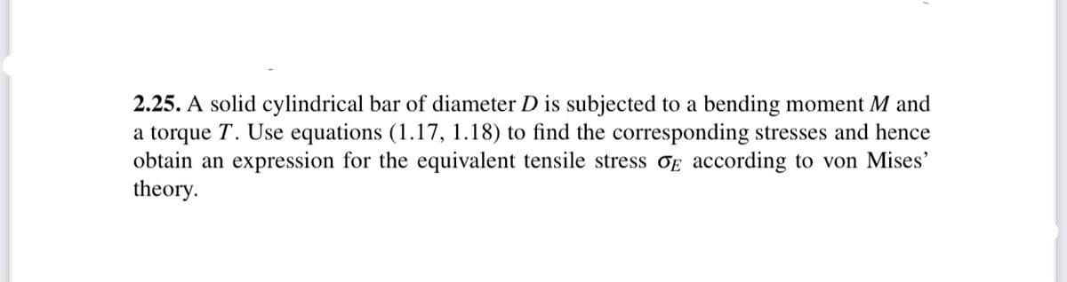 2.25. A solid cylindrical bar of diameter D is subjected to a bending moment M and
a torque T. Use equations (1.17, 1.18) to find the corresponding stresses and hence
obtain an expression for the equivalent tensile stress OE according to von Mises'
theory.
