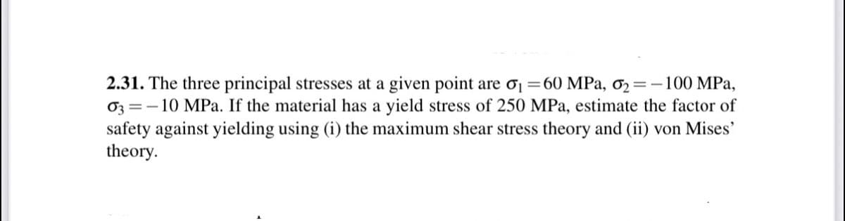 2.31. The three principal stresses at a given point are ơj =60 MPa, ơ2=-100 MPa,
03 =-10 MPa. If the material has a yield stress of 250 MPa, estimate the factor of
safety against yielding using (i) the maximum shear stress theory and (ii) von Mises'
theory.
