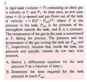 2.
A rigid tank (volume = V) containing an ideal gas
is initially at T, and P. At time zero, an exit pipe
(area = A) is opened and gas flows out of the tank
at velocity v = K(P – Pam)2, where P is the
pressure in the tank, Patm is the pressure of the
atmosphere outside the tank, and K is a constant.
The temperature of the gas in the tank is maintained
at T, during the process. The pressure and the
temperature of the gas exiting the tank are Patm and
T1, respectively. Assume that, inside the tank, the
pressure and specific volume do not vary with
position.
%3D
A. Derive a differential equation for the tank
pressure P as a function of time t.
B. Determine the time required for the tank
pressure to reach Patm:
