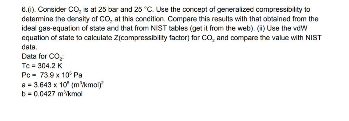 6.(i). Consider CO, is at 25 bar and 25 °C. Use the concept of generalized compressibility to
determine the density of CO, at this condition. Compare this results with that obtained from the
ideal gas-equation of state and that from NIST tables (get it from the web). (ii) Use the vdW
equation of state to calculate Z(compressibility factor) for CO, and compare the value with NIST
data.
Data for CO,:
Tc = 304.2 K
Pc = 73.9 x 105 Pa
a = 3.643 x 10° (m³/kmol)²
b = 0.0427 m³/kmol
