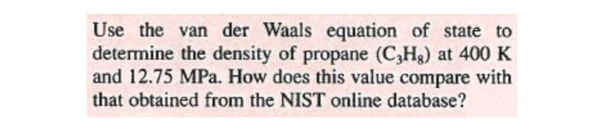 Use the van der Waals equation of state to
determine the density of propane (C,Hg) at 400 K
and 12.75 MPa. How does this value compare with
that obtained from the NIST online database?
